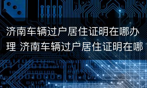 济南车辆过户居住证明在哪办理 济南车辆过户居住证明在哪办理手续