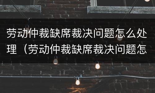 劳动仲裁缺席裁决问题怎么处理（劳动仲裁缺席裁决问题怎么处理好）