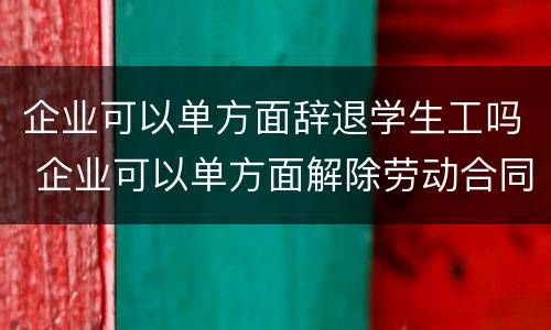 企业可以单方面辞退学生工吗 企业可以单方面解除劳动合同吗