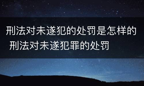 刑法对未遂犯的处罚是怎样的 刑法对未遂犯罪的处罚