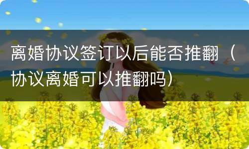 离婚协议签订以后能否推翻（协议离婚可以推翻吗）