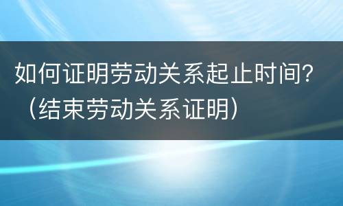 如何证明劳动关系起止时间？（结束劳动关系证明）