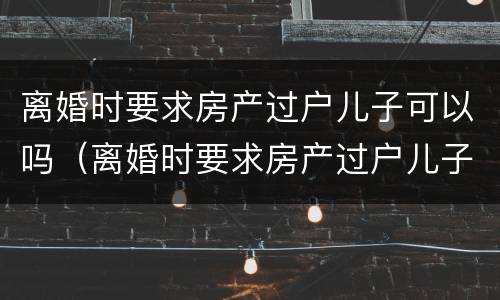 离婚时要求房产过户儿子可以吗（离婚时要求房产过户儿子可以吗知乎）