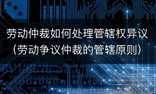劳动仲裁如何处理管辖权异议（劳动争议仲裁的管辖原则）