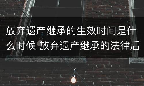 放弃遗产继承的生效时间是什么时候 放弃遗产继承的法律后果是什么?