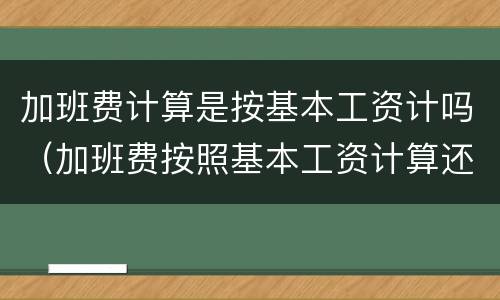 加班费计算是按基本工资计吗（加班费按照基本工资计算还是实际工资计算）