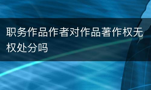 职务作品作者对作品著作权无权处分吗