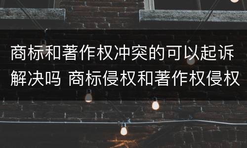 商标和著作权冲突的可以起诉解决吗 商标侵权和著作权侵权的区别