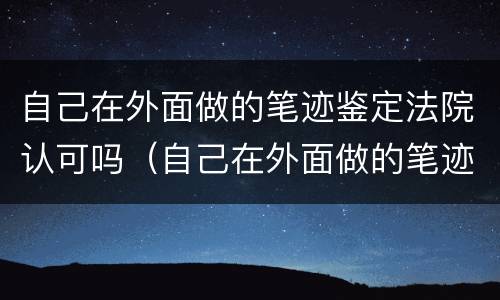 自己在外面做的笔迹鉴定法院认可吗（自己在外面做的笔迹鉴定法院认可吗有用吗）
