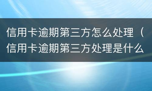 信用卡逾期第三方怎么处理（信用卡逾期第三方处理是什么意思）