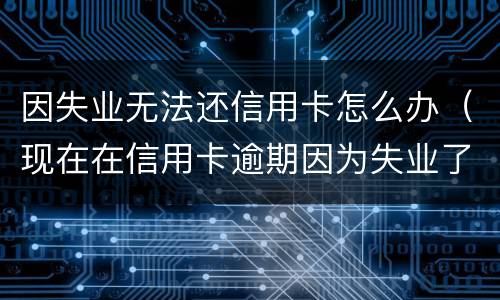 因失业无法还信用卡怎么办（现在在信用卡逾期因为失业了怎么办）