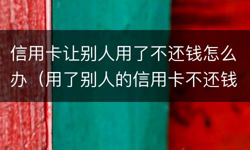信用卡让别人用了不还钱怎么办（用了别人的信用卡不还钱怎么办）