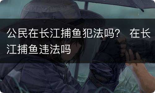 公民在长江捕鱼犯法吗？ 在长江捕鱼违法吗