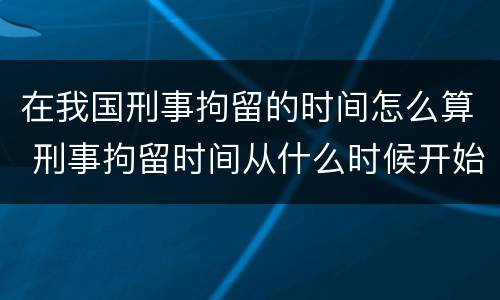 在我国刑事拘留的时间怎么算 刑事拘留时间从什么时候开始计算
