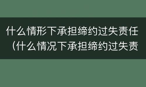 什么情形下承担缔约过失责任（什么情况下承担缔约过失责任）