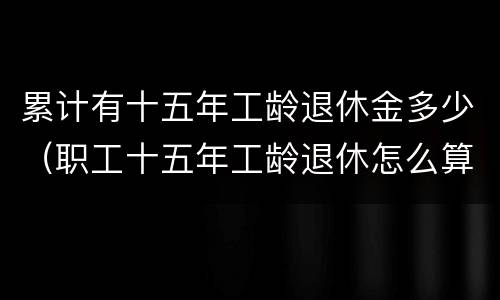 累计有十五年工龄退休金多少（职工十五年工龄退休怎么算）