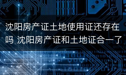 沈阳房产证土地使用证还存在吗 沈阳房产证和土地证合一了吗