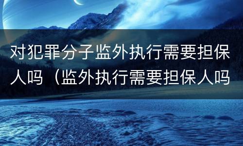 对犯罪分子监外执行需要担保人吗（监外执行需要担保人吗?）