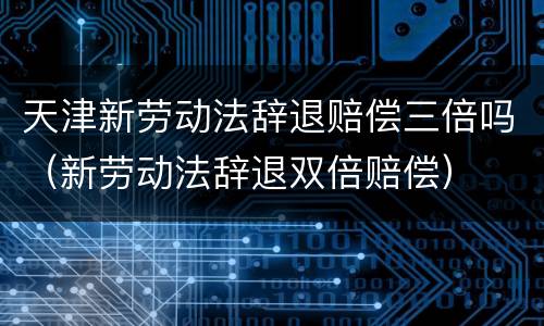 天津新劳动法辞退赔偿三倍吗（新劳动法辞退双倍赔偿）