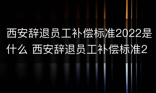西安辞退员工补偿标准2022是什么 西安辞退员工补偿标准2020