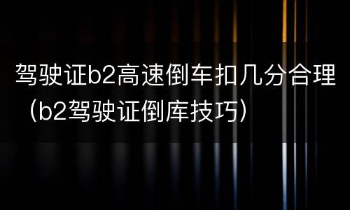 驾驶证b2高速倒车扣几分合理（b2驾驶证倒库技巧）