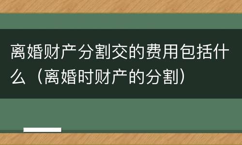 离婚财产分割交的费用包括什么（离婚时财产的分割）