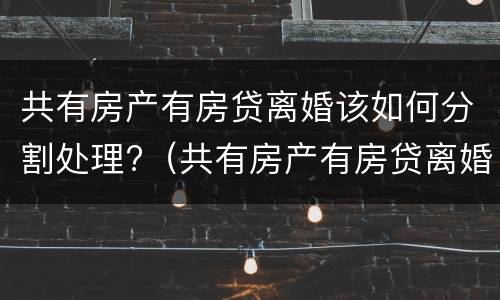 共有房产有房贷离婚该如何分割处理?（共有房产有房贷离婚该如何分割处理呢）