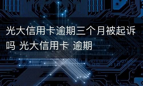 光大信用卡逾期三个月被起诉吗 光大信用卡 逾期