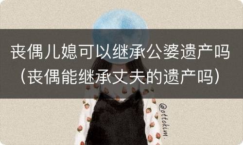 丧偶儿媳可以继承公婆遗产吗（丧偶能继承丈夫的遗产吗）