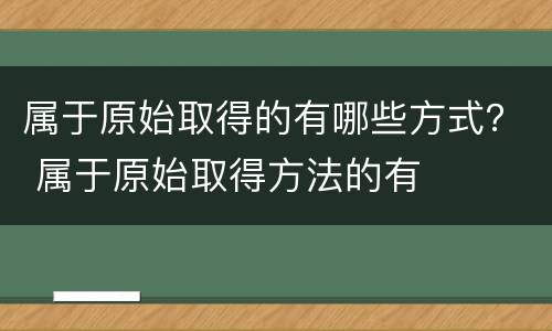 属于原始取得的有哪些方式？ 属于原始取得方法的有