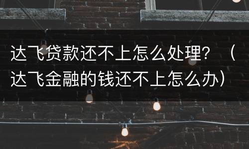 达飞贷款还不上怎么处理？（达飞金融的钱还不上怎么办）