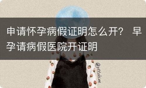 申请怀孕病假证明怎么开？ 早孕请病假医院开证明