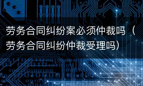 劳务合同纠纷案必须仲裁吗（劳务合同纠纷仲裁受理吗）