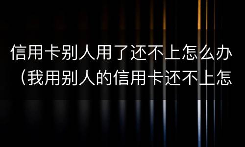 信用卡别人用了还不上怎么办（我用别人的信用卡还不上怎么办）