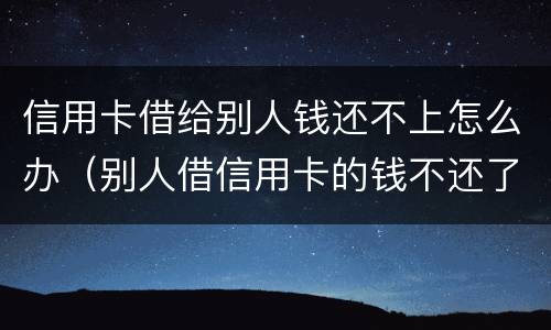 信用卡借给别人钱还不上怎么办（别人借信用卡的钱不还了怎么办）