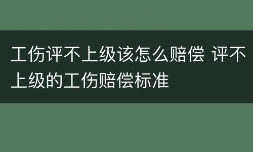 工伤评不上级该怎么赔偿 评不上级的工伤赔偿标准