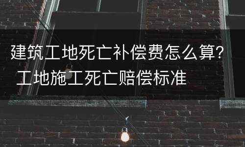 建筑工地死亡补偿费怎么算？ 工地施工死亡赔偿标准