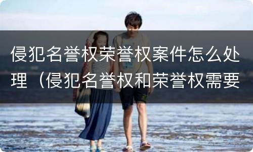 侵犯名誉权荣誉权案件怎么处理（侵犯名誉权和荣誉权需要承担什么法律责任）