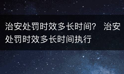 治安处罚时效多长时间？ 治安处罚时效多长时间执行