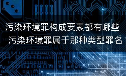 污染环境罪构成要素都有哪些 污染环境罪属于那种类型罪名
