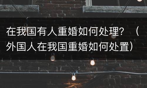 在我国有人重婚如何处理？（外国人在我国重婚如何处置）