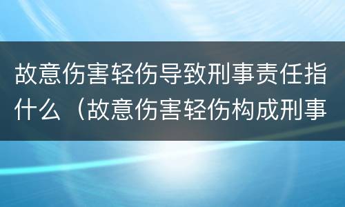 故意伤害轻伤导致刑事责任指什么（故意伤害轻伤构成刑事吗）