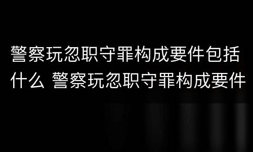 警察玩忽职守罪构成要件包括什么 警察玩忽职守罪构成要件包括什么