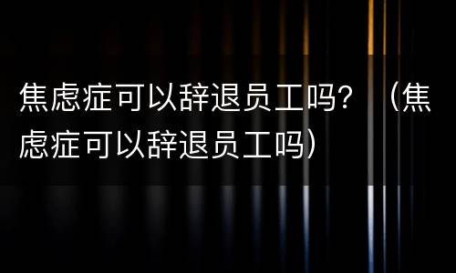 焦虑症可以辞退员工吗？（焦虑症可以辞退员工吗）