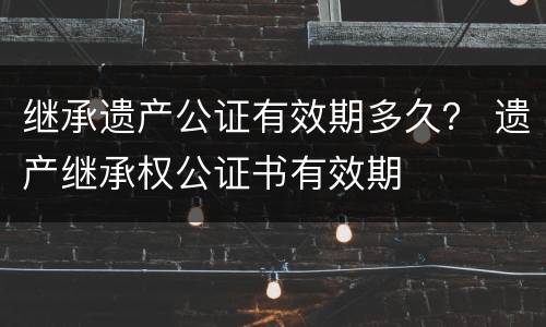 继承遗产公证有效期多久？ 遗产继承权公证书有效期