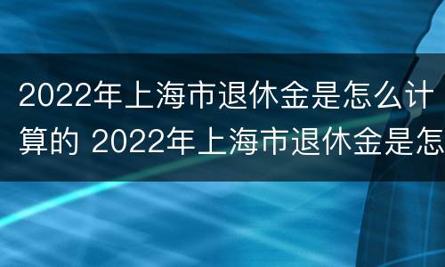 2022年上海市退休金是怎么计算的 2022年上海市退休金是怎么计算的呢