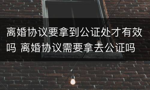 离婚协议要拿到公证处才有效吗 离婚协议需要拿去公证吗
