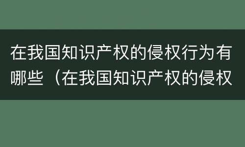在我国知识产权的侵权行为有哪些（在我国知识产权的侵权行为有哪些类型）
