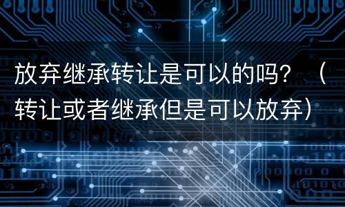 放弃继承转让是可以的吗？（转让或者继承但是可以放弃）
