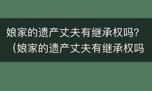 娘家的遗产丈夫有继承权吗？（娘家的遗产丈夫有继承权吗知乎）